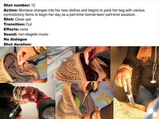 Shot number:  12 Action:  Montana changes into her new clothes and begins to pack her bag with various contradictory items to begin her day as a part-time normal teen/ part-time assassin. Shot:  Close ups Transition:  Cut Effects:  none Sound:  non-diegetic music No dialogue Shot duration: 