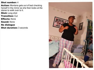 Shot number:  4 Action:  Montana gets out of bed checking herself in the mirror as she then looks at the stereo to walk over to it. Shot:  Long shot Transition:  Cut Effects:  None Sound:  None No dialogue Shot duration:  3 seconds 