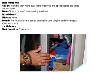 Shot number:  6 Action:  Montana then walks over to the wardrobe and opens it up to see what she can wear. Shot:  Close up shot of hand opening wardrobe Transition:  Cut Effects:  None Sound:  The music from the stereo changes to both diegetic and non diegetic of the same song. No dialogue Shot duration:  2 seconds 