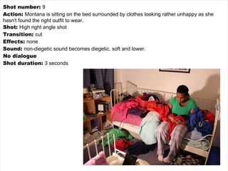 Shot number:  9 Action:  Montana is sitting on the bed surrounded by clothes looking rather unhappy as she hasn't found the right outfit to wear. Shot:  High right angle shot Transition:  cut Effects:  none Sound:  non-diegetic sound becomes diegetic, soft and lower. No dialogue Shot duration:  3 seconds 