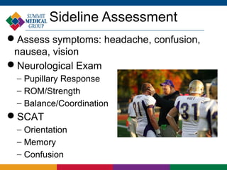 Sideline Assessment
Assess symptoms: headache, confusion,
 nausea, vision
Neurological Exam
 − Pupillary Response
 − ROM/Strength
 − Balance/Coordination
SCAT
 − Orientation
 − Memory
 − Confusion
 