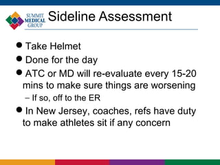 Sideline Assessment

Take Helmet
Done for the day
ATC or MD will re-evaluate every 15-20
 mins to make sure things are worsening
  − If so, off to the ER
In New Jersey, coaches, refs have duty
 to make athletes sit if any concern
 