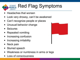 Red Flag Symptoms
•   Headaches that worsen
•   Look very drowsy, can’t be awakened
•   Can’t recognize people or places
•   Unusual behavior change
•   Seizures
•   Repeated vomiting
•   Increasing confusion
•   Increasing irritability
•   Neck pain
•   Slurred speech
•   Weakness or numbness in arms or legs
•   Loss of consciousness
 