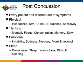 Post Concussion
Every patient has different set of symptoms
Physical
  − Headaches, N/V, FATIGUE, Balance, Sensitivity
Thinking
  − Mentally Foggy, Concentration, Memory, Slow
Emotional
  − Irritability, Sadness, Nervous, More Emotional
Sleep
  − Drowsiness, Sleep more or Less, Difficult
    sleeping
 