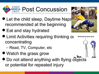 Post Concussion
Let the child sleep, Daytime Naps
 recommended at the beginning
Eat and stay hydrated
Limit Activities requiring thinking or
 concentrating
  − Read, TV, Computer, etc
Watch the grass grow
Do not attend anything with flying objects
 or potential for repeated injury
 