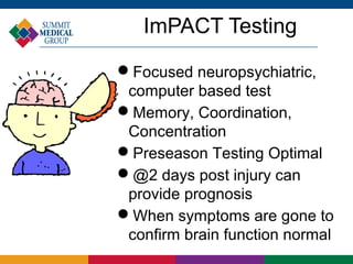 ImPACT Testing
Focused neuropsychiatric,
 computer based test
Memory, Coordination,
 Concentration
Preseason Testing Optimal
@2 days post injury can
 provide prognosis
When symptoms are gone to
 confirm brain function normal
 