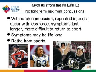 Myth #9 (from the NFL/NHL)
         No long term risk from concussions
With each concussion, repeated injuries
 occur with less force, symptoms last
 longer, more difficult to return to sport
Symptoms may be life long
Retire from sports
 