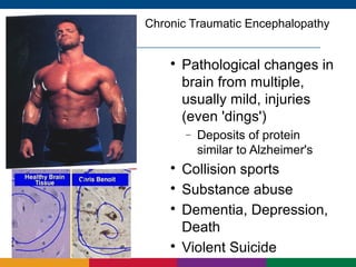 Chronic Traumatic Encephalopathy


    
        Pathological changes in
        brain from multiple,
        usually mild, injuries
        (even 'dings')
        −   Deposits of protein
            similar to Alzheimer's
    
        Collision sports
    
        Substance abuse
    
        Dementia, Depression,
        Death
    
        Violent Suicide
 