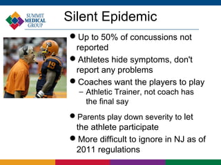 Silent Epidemic
Up to 50% of concussions not
 reported
Athletes hide symptoms, don't
 report any problems
Coaches want the players to play
  − Athletic Trainer, not coach has
    the final say
Parents play down severity to let
 the athlete participate
More difficult to ignore in NJ as of
 2011 regulations
 