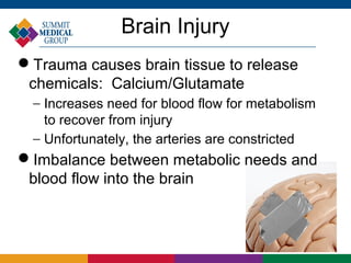 Brain Injury
Trauma causes brain tissue to release
 chemicals: Calcium/Glutamate
  − Increases need for blood flow for metabolism
    to recover from injury
  − Unfortunately, the arteries are constricted
Imbalance between metabolic needs and
 blood flow into the brain
 
