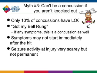 Myth #3: Can't be a concussion if
              you aren't knocked out

Only 10% of concussions have LOC
“Got my Bell Rung”
  − If any symptoms, this is a concussion as well
Symptoms may not start immediately
 after the hit
Seizure activity at injury very scarey but
 not permanent
 