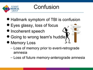 Confusion

Hallmark symptom of TBI is confusion
Eyes glassy, loss of focus
Incoherent speech
Going to wrong team's huddle
Memory Loss
  − Loss of memory prior to event-retrograde
    amnesia
  − Loss of future memory-anterograde amnesia
 