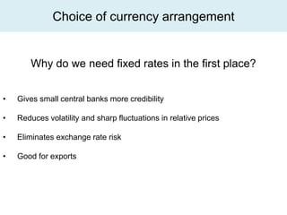 Choice of currency arrangement


        Why do we need fixed rates in the first place?


•   Gives small central banks more credibility

•   Reduces volatility and sharp fluctuations in relative prices

•   Eliminates exchange rate risk

•   Good for exports
 