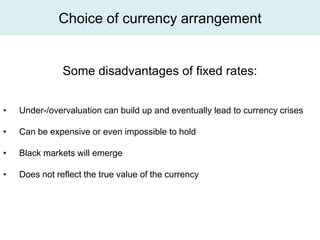 Choice of currency arrangement


               Some disadvantages of fixed rates:


•   Under-/overvaluation can build up and eventually lead to currency crises

•   Can be expensive or even impossible to hold

•   Black markets will emerge

•   Does not reflect the true value of the currency
 