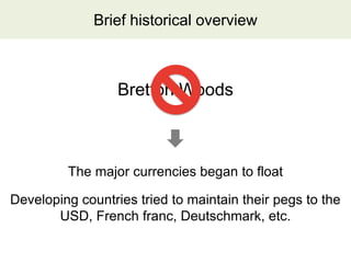Brief historical overview



                  Bretton Woods



         The major currencies began to float

Developing countries tried to maintain their pegs to the
       USD, French franc, Deutschmark, etc.
 