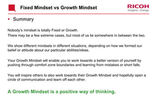 Fixed Mindset vs Growth Mindset
 Summary
Nobody’s mindset is totally Fixed or Growth.
There may be a few extreme cases, but most of us lie somewhere in between the two.
We show different mindsets in different situations, depending on how we formed our
belief or attitude about our particular abilities/ideas.
Your Growth Mindset will enable you to work towards a better version of yourself by
pushing through comfort zone boundaries and learning from mistakes or short falls.
You will inspire others to also work towards their Growth Mindset and hopefully open a
circle of communication and learn off each other.
A Growth Mindset is a positive way of thinking.
 