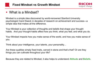 Fixed Mindset vs Growth Mindset
 What is a Mindset?
Mindset is a simple idea discovered by world-renowned Stanford University
psychologist Carol Dweck in decades of research on achievement and success—a
simple idea that makes all the difference.
Your Mindset is your collection of thoughts and beliefs that shape your thought
habits. And your thought habits affect how you think, what you feel, and what you do.
Your Mindset impacts how you make sense of the world, and how you make sense of
you.
Think about your intelligence, your talents, your personality...
Are these qualities simply fixed traits, carved in stone and that’s that? Or are they
things you can cultivate throughout your life?
Because they are related to Mindset, it also helps to understand Attitude and Beliefs.
 