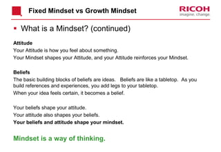 Fixed Mindset vs Growth Mindset
 What is a Mindset? (continued)
Attitude
Your Attitude is how you feel about something.
Your Mindset shapes your Attitude, and your Attitude reinforces your Mindset.
Beliefs
The basic building blocks of beliefs are ideas. Beliefs are like a tabletop. As you
build references and experiences, you add legs to your tabletop.
When your idea feels certain, it becomes a belief.
Your beliefs shape your attitude.
Your attitude also shapes your beliefs.
Your beliefs and attitude shape your mindset.
Mindset is a way of thinking.
 