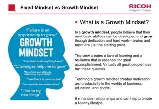 Fixed Mindset vs Growth Mindset
 What is a Growth Mindset?
In a growth mindset, people believe that their
most basic abilities can be developed and grow
through dedication and hard work—brains and
talent are just the starting point.
This view creates a love of learning and a
resilience that is essential for great
accomplishment. Virtually all great people have
had these qualities.
Teaching a growth mindset creates motivation
and productivity in the worlds of business,
education, and sports.
It enhances relationships and can help promote
a healthy lifestyle.2017/11/16
 