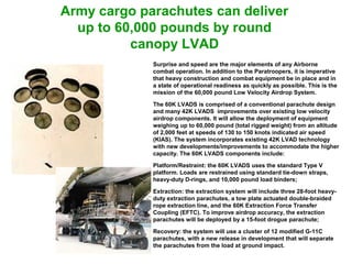 Army cargo parachutes can deliver
  up to 60,000 pounds by round
          canopy LVAD
             Surprise and speed are the major elements of any Airborne
             combat operation. In addition to the Paratroopers, it is imperative
             that heavy construction and combat equipment be in place and in
             a state of operational readiness as quickly as possible. This is the
             mission of the 60,000 pound Low Velocity Airdrop System.

             The 60K LVADS is comprised of a conventional parachute design
             and many 42K LVADS improvements over existing low velocity
             airdrop components. It will allow the deployment of equipment
             weighing up to 60,000 pound (total rigged weight) from an altitude
             of 2,000 feet at speeds of 130 to 150 knots indicated air speed
             (KIAS). The system incorporates existing 42K LVAD technology
             with new developments/improvements to accommodate the higher
             capacity. The 60K LVADS components include:

             Platform/Restraint: the 60K LVADS uses the standard Type V
             platform. Loads are restrained using standard tie-down straps,
             heavy-duty D-rings, and 10,000 pound load binders;

             Extraction: the extraction system will include three 28-foot heavy-
             duty extraction parachutes, a tow plate actuated double-braided
             rope extraction line, and the 60K Extraction Force Transfer
             Coupling (EFTC). To improve airdrop accuracy, the extraction
             parachutes will be deployed by a 15-foot drogue parachute;

             Recovery: the system will use a cluster of 12 modified G-11C
             parachutes, with a new release in development that will separate
             the parachutes from the load at ground impact.
 