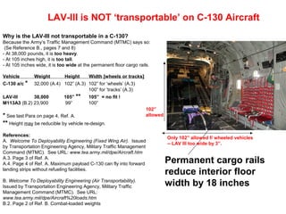 LAV-III is NOT ‘transportable’ on C-130 Aircraft
Why is the LAV-III not transportable in a C-130?
Because the Army’s Traffic Management Command (MTMC) says so:
 (Se Reference B., pages 7 and 8)
- At 38,000 pounds, it is too heavy.
- At 105 inches high, it is too tall.
- At 105 inches wide, it is too wide at the permanent floor cargo rails.

Vehicle        Weight         Height      Width [wheels or tracks]
C-130 a/c *    32,000 (A.4) 102” (A.3) 102” for ‘wheels’ (A.3)
                                       100” for ‘tracks’ (A.3)
LAV-III      38,000          105” **     105” = no fit !
M113A3 (B.2) 23,900          99”         100”
                                                                     102”
* See last Para on page 4, Ref. A.                                   allowed
** Height may be reducible by vehicle re-design.
References:
                                                                               Only 102” allowed f/ wheeled vehicles
A. Welcome To Deployability Engineering (Fixed Wing Air). Issued
                                                                               -- LAV III too wide by 3”.
by Transportation Engineering Agency, Military Traffic Management
Command (MTMC). See URL: www.tea.army.mil/dpe/Aircraft.htm
A.3. Page 3 of Ref. A.
A.4. Page 4 of Ref. A. Maximum payload C-130 can fly into forward              Permanent cargo rails
landing strips without refueling facilities.
                                                                               reduce interior floor
B. Welcome To Deployability Engineering (Air Transportability).
Issued by Transportation Engineering Agency, Military Traffic                  width by 18 inches
Management Command (MTMC). See URL:
www.tea.army.mil/dpe/Aircraft%20loads.htm
B.2. Page 2 of Ref. B. Combat-loaded weights
 