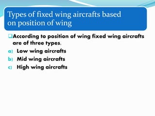 Types of fixed wing aircrafts based
on position of wing
According to position of wing fixed wing aircrafts
are of three types.
a) Low wing aircrafts
b) Mid wing aircrafts
c) High wing aircrafts
 