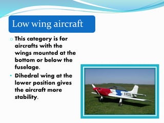 Low wing aircraft
o This category is for
aircrafts with the
wings mounted at the
bottom or below the
fuselage.
• Dihedral wing at the
lower position gives
the aircraft more
stability.
 