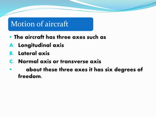 Motion of aircraft
 The aircraft has three axes such as
A. Longitudinal axis
B. Lateral axis
C. Normal axis or transverse axis
 about these three axes it has six degrees of
freedom.
 
