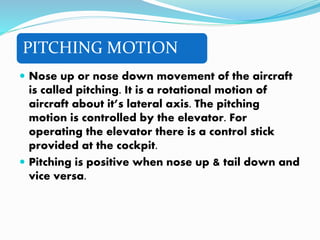 PITCHING MOTION
 Nose up or nose down movement of the aircraft
is called pitching. It is a rotational motion of
aircraft about it’s lateral axis. The pitching
motion is controlled by the elevator. For
operating the elevator there is a control stick
provided at the cockpit.
 Pitching is positive when nose up & tail down and
vice versa.
 