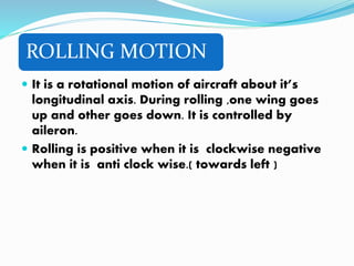 ROLLING MOTION
 It is a rotational motion of aircraft about it’s
longitudinal axis. During rolling ,one wing goes
up and other goes down. It is controlled by
aileron.
 Rolling is positive when it is clockwise negative
when it is anti clock wise.( towards left )
 