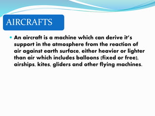 AIRCRAFTS
 An aircraft is a machine which can derive it’s
support in the atmosphere from the reaction of
air against earth surface, either heavier or lighter
than air which includes balloons (fixed or free),
airships, kites, gliders and other flying machines.
 