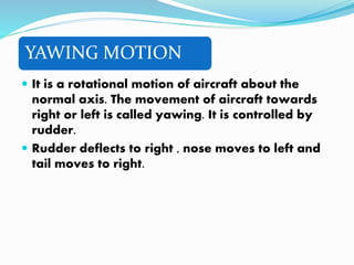 YAWING MOTION
 It is a rotational motion of aircraft about the
normal axis. The movement of aircraft towards
right or left is called yawing. It is controlled by
rudder.
 Rudder deflects to right , nose moves to left and
tail moves to right.
 