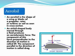 Aerofoil
 An aerofoil is the shape of
a wing or blade (of
a propeller, rotor,
or turbine) or sail as seen
in cross-section.
 An airfoil-shaped body
moved through
a fluid produces
an aerodynamic force. The
component of this
force perpendicular to the
direction of motion is
called lift. The component
parallel to the direction of
motion is called drag.
 