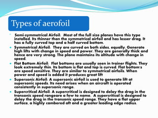 Types of aerofoil

Semi-symmetrical Airfoil: Most of the full size planes have this type
installed. Its thinner than the symmetrical airfoil and has lesser drag. It
has a fully curved top and a half curved bottom.
 Symmetrical Airfoil: They are curved on both sides, equally. Generate
high lifts with change in speed and power. They are generally thick and
hence are very strong. The plane maintains its altitude with change in
speed.
 Flat Bottom Airfoil: Flat bottoms are usually seen in trainer flights. They
look extremely thin. Its bottom is flat and top is curved. Flat bottom's
are speed sensitive. They are similar to symmetrical airfoils. When
power and speed is added it produces great lift
 Supersonic Airfoil: A supersonic airfoil is used to generate lift at
supersonic speeds. Its need arises when an aircraft is operated
consistently in supersonic range.
 Supercritical Airfoil: A supercritical is designed to delay the drag in the
transonic speed rangeare a few to name. A supercritical is designed to
delay the drag in the transonic speed range. They have a flat upper
surface, a highly cambered aft and a greater leading edge radius.
 