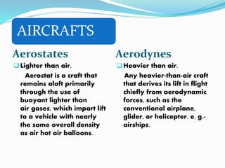 AIRCRAFTS
Aerostates Aerodynes
Lighter than air.
Aerostat is a craft that
remains aloft primarily
through the use of
buoyant lighter than
air gases, which impart lift
to a vehicle with nearly
the same overall density
as air hot air balloons.
Heavier than air.
Any heavier-than-air craft
that derives its lift in flight
chiefly from aerodynamic
forces, such as the
conventional airplane,
glider, or helicopter. e. g.-
airships.
 