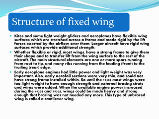 Structure of fixed wing
 Kites and some light weight gliders and aeroplanes have flexible wing
surfaces which are stretched across a frame and made rigid by the lift
forces exerted by the airflow over them. Larger aircraft have rigid wing
surfaces which provide additional strength.
 Whether flexible or rigid, most wings, have a strong frame to give them
their shape and to transfer lift from the wing surface to the rest of the
aircraft. The main structural elements are one or more spars running
from root to tip, and many ribs running from the leading (front) to the
trailing (rear) edge.
 Early aeroplane engines had little power and light weight was very
important. Also, early aerofoil sections were very thin, and could not
have strong frame installed within. So until the 1930s most wings were
too light weight to have enough strength and external bracing struts
and wires were added. When the available engine power increased
during the 1920s and 1930s, wings could be made heavy and strong
enough that bracing was not needed any more. This type of unbraced
wing is called a cantilever wing.
 