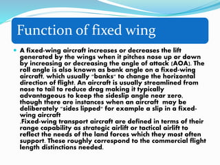 Function of fixed wing
 A fixed-wing aircraft increases or decreases the lift
generated by the wings when it pitches nose up or down
by increasing or decreasing the angle of attack (AOA). The
roll angle is also known as bank angle on a fixed-wing
aircraft, which usually "banks" to change the horizontal
direction of flight. An aircraft is usually streamlined from
nose to tail to reduce drag making it typically
advantageous to keep the sideslip angle near zero,
though there are instances when an aircraft may be
deliberately "sides lipped" for example a slip in a fixed-
wing aircraft
.Fixed-wing transport aircraft are defined in terms of their
range capability as strategic airlift or tactical airlift to
reflect the needs of the land forces which they most often
support. These roughly correspond to the commercial flight
length distinctions needed.
 