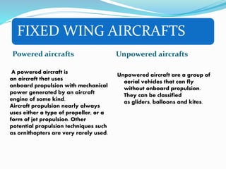 FIXED WING AIRCRAFTS
Powered aircrafts Unpowered aircrafts
Unpowered aircraft are a group of
aerial vehicles that can fly
without onboard propulsion.
They can be classified
as gliders, balloons and kites.
A powered aircraft is
an aircraft that uses
onboard propulsion with mechanical
power generated by an aircraft
engine of some kind.
Aircraft propulsion nearly always
uses either a type of propeller, or a
form of jet propulsion. Other
potential propulsion techniques such
as ornithopters are very rarely used.
 