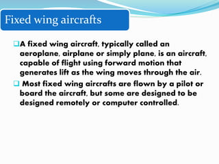 Fixed wing aircrafts
A fixed wing aircraft, typically called an
aeroplane, airplane or simply plane, is an aircraft,
capable of flight using forward motion that
generates lift as the wing moves through the air.
 Most fixed wing aircrafts are flown by a pilot or
board the aircraft, but some are designed to be
designed remotely or computer controlled.
 