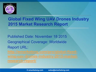Global Fixed Wing UAV Drones Industry
2015 Market Research Report
Published Date: November 18 2015
Geographical Coverage: Worldwide
Report URL:
http://emarketorg.com/pro/global-fixed-
wing-uav-drones-industry-2015-market-
research-report/
© emarketorg.com sales@emarketorg.com
 