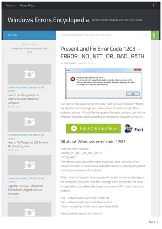 Windows Errors Encyclopedia Windows Errors Wikipedia and How-to Fix Guides
2-WINDOWSERRORS.COM HOW TO FIX GUIDES 0
Prevent and Fix Error Code 1203 –
ERROR_NO_NET_OR_BAD_PATH
BY HOLLIS WHITE · JANUARY 22, 2015
Feel hard to find a way to fix error code 1203 on your computer? What’s
the specific error message you receive when the error occurs? Many
problems on your PC could be the cause of this error, and you can find the
effective resolution below according to the specific situation on your PC.
All about Windows error code 1203
Common error message:
ERROR_NO_NET_OR_BAD_PATH
1203 (0x4B3)
The network path was either typed incorrectly, does not exist, or the
network provider is not currently available. Please try retyping the path or
contact your network administrator.
When the error happens, many people will receive this error message on
the computer, if you also have this message when encounter this issue,
through which you will be able to get some useful information about the
problem:
One – network path you typed is incorrect
Two – network path you typed does not exist
Three – network provider is not currently available
Other possible reasons for this error
Corrupted or missing Windows registries
Outdated Windows system and drives
FOLLOW:
2-WINDOWSERRORS.COM HOW TO FIX
GUIDES
How to Fix Ehtray.exe Error
Effectively and Instantly on
Computer
26 NOV, 2012
2-WINDOWSERRORS.COM HOW TO FIX
GUIDES
How to Fix Photoshop CS3 Error In
My Vista Computer
1 APR, 2013
2-WINDOWSERRORS.COM HOW TO FIX
GUIDES
Ogg.dll Error Issue – Advanced
Method to Fix Ogg.dll Error on
Computer
2 NOV, 2012
2-WINDOWSERRORS.COM HOW TO FIX
PREVIOUS STORY
Prevent and Fix Windows Error Code
1010
About Us Privacy Policy
Page 1 / 7
 