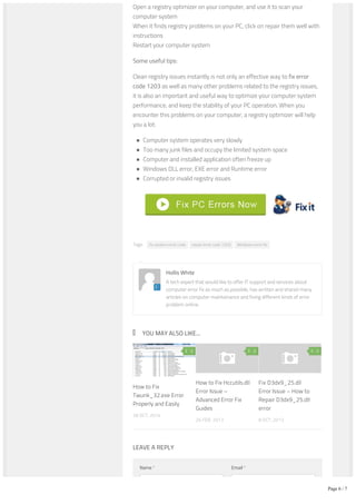 Tags: fix system error code repair error code 1203 Windows error fix
YOU MAY ALSO LIKE...
Open a registry optimizer on your computer, and use it to scan your
computer system
When it finds registry problems on your PC, click on repair them well with
instructions
Restart your computer system
Some useful tips:
Clean registry issues instantly is not only an effective way to fix error
code 1203 as well as many other problems related to the registry issues,
it is also an important and useful way to optimize your computer system
performance, and keep the stability of your PC operation. When you
encounter this problems on your computer, a registry optimizer will help
you a lot:
Computer system operates very slowly
Too many junk files and occupy the limited system space
Computer and installed application often freeze up
Windows DLL error, EXE error and Runtime error
Corrupted or invalid registry issues
Hollis White
A tech expert that would like to offer IT support and services about
computer error fix as much as possible, has written and shared many
articles on computer maintainance and fixing different kinds of error
problem online.
28 OCT, 2014
How to Fix
Twunk_32.exe Error
Properly and Easily
0
26 FEB, 2013
How to Fix Hccutils.dll
Error Issue –
Advanced Error Fix
Guides
0
8 OCT, 2013
Fix D3dx9_25.dll
Error Issue – How to
Repair D3dx9_25.dll
error
0
Name * Email *
LEAVE A REPLY
Comment
Page 6 / 7
 