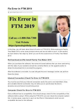 1/2
Fix Error in FTM 2019
genealogisthelp.com/fix-error-in-ftm-2019/
In this blog, you will learn about how to fix error in FTM 2019. While working on Family
Tree Maker 2019, some users produce errors and are not able to use it. In this section,
we have listed a few steps by which you can fix the usual errors on Family Tree Maker
2019
Re-Download and Re-Install Family Tree Maker 2019
When you purchase the software, the name and email address that you have used along
with the state of your residence should be correctly filled in on the upgrade center to
obtain the download link to re-install the program.
After the software is re-install, if a user still gets the error message, he/she can perform
these few steps.
Internet Connection Check For Error In FTM 2019
You must be sure that your internet connection works fine and is not intermittent. Slow
and unstable internet connection may not allow you to synchronize the tree to
ancestry.com and hence it would bring errors
Computer Check For Error In FTM 2019
Every software has its compatibility. One should always check for the compatibility of the
software before using it. While using the FTM 2019, you can check the computer system
first. In some cases, users try to use it on the iPad or Chromebook, which are not
compatible devices for the software.
 