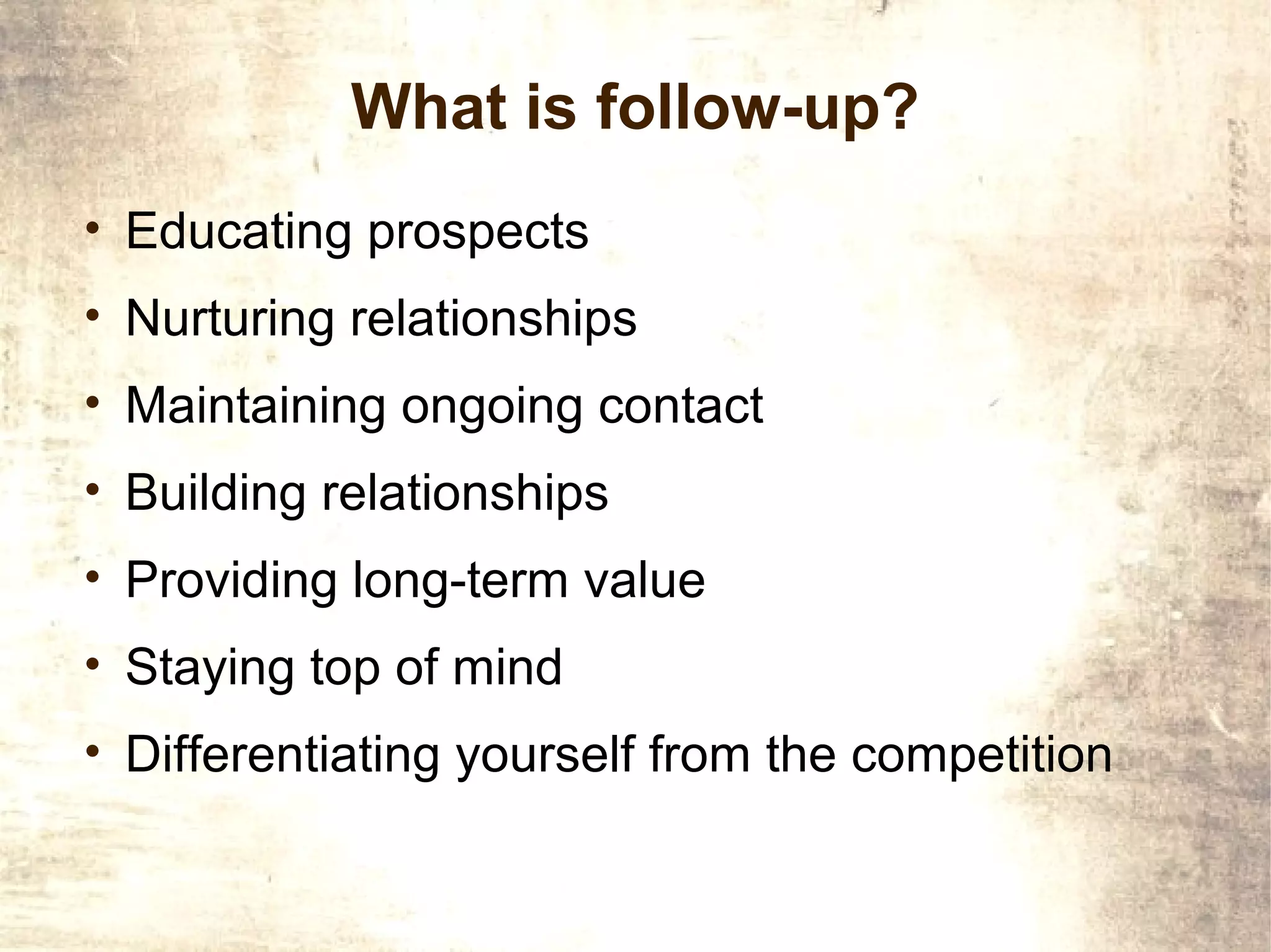What is follow-up?
• Educating prospects
• Nurturing relationships
• Maintaining ongoing contact
• Building relationships
• Providing long-term value
• Staying top of mind
• Differentiating yourself from the competition
 