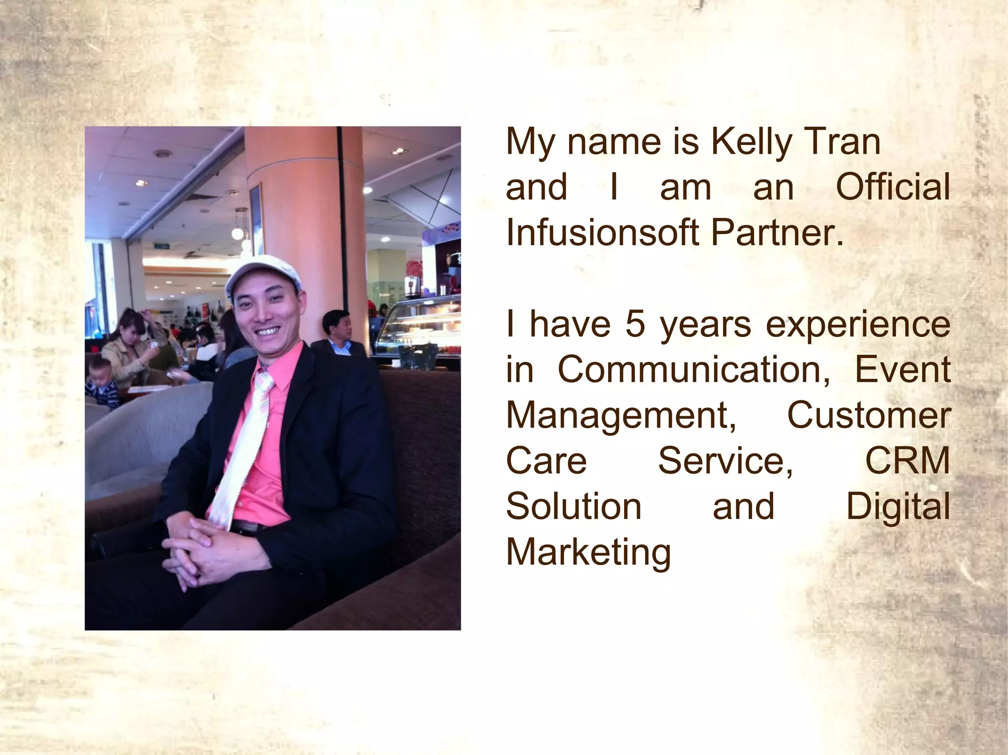 My name is Kelly Tran
and I am an Official
Infusionsoft Partner.

I have 5 years experience
in Communication, Event
Management, Customer
Care     Service,   CRM
Solution    and    Digital
Marketing
 