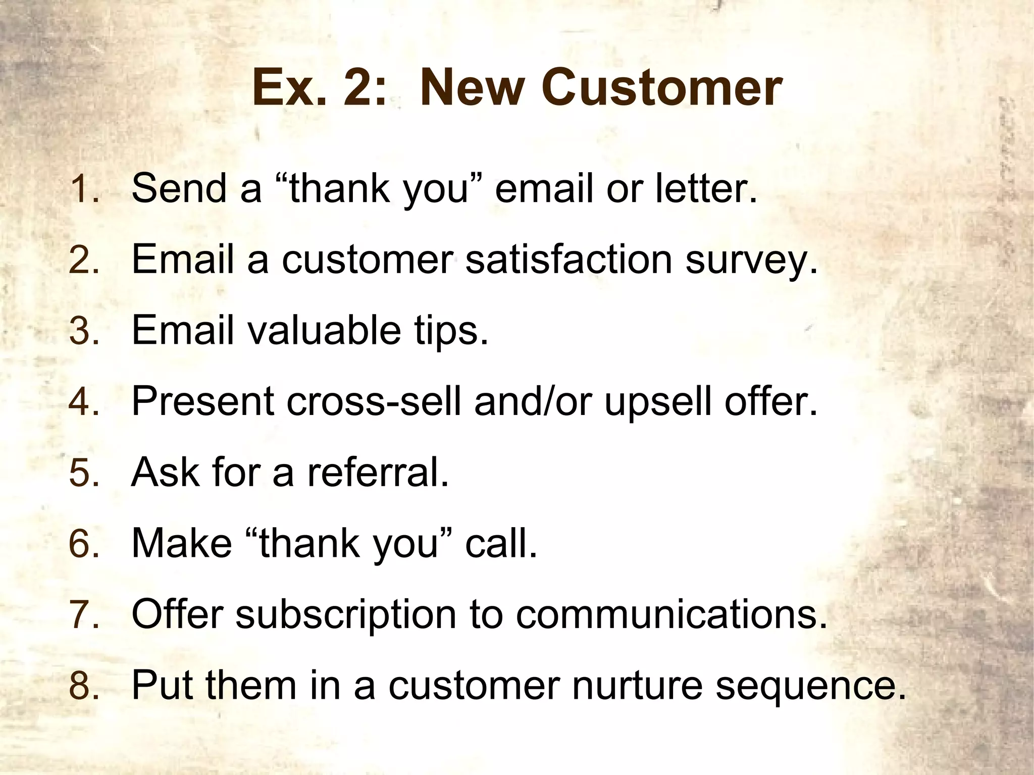 Ex. 2: New Customer
1. Send a “thank you” email or letter.
2. Email a customer satisfaction survey.
3. Email valuable tips.
4. Present cross-sell and/or upsell offer.
5. Ask for a referral.
6. Make “thank you” call.
7. Offer subscription to communications.
8. Put them in a customer nurture sequence.
 
