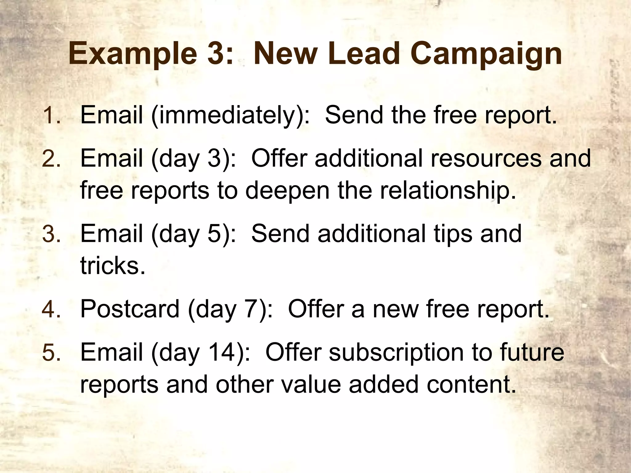 Example 3: New Lead Campaign
1. Email (immediately): Send the free report.
2. Email (day 3): Offer additional resources and
   free reports to deepen the relationship.
3. Email (day 5): Send additional tips and
   tricks.
4. Postcard (day 7): Offer a new free report.
5. Email (day 14): Offer subscription to future
   reports and other value added content.
 