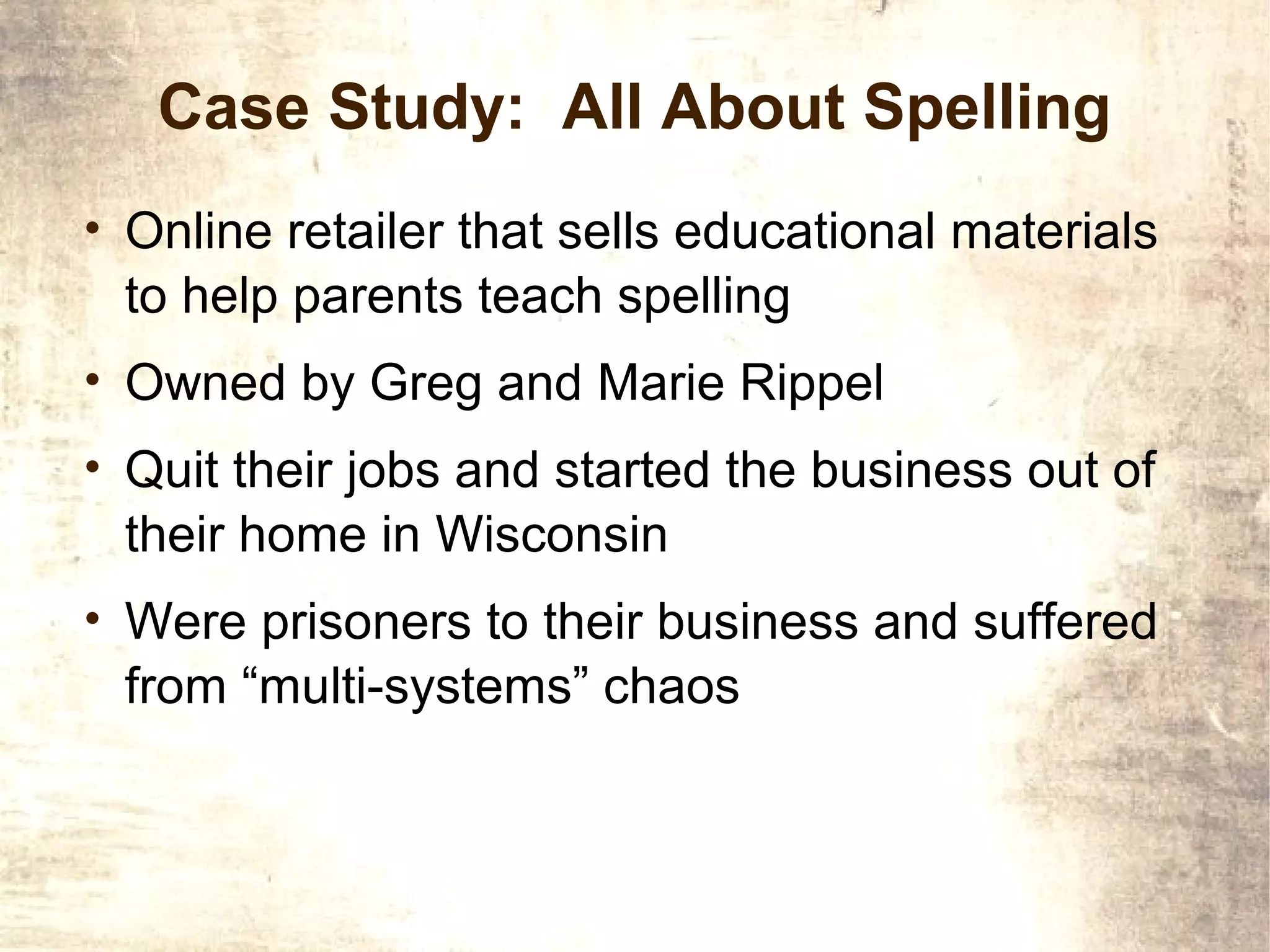 Case Study: All About Spelling
• Online retailer that sells educational materials
 to help parents teach spelling
• Owned by Greg and Marie Rippel
• Quit their jobs and started the business out of
 their home in Wisconsin
• Were prisoners to their business and suffered
 from “multi-systems” chaos
 