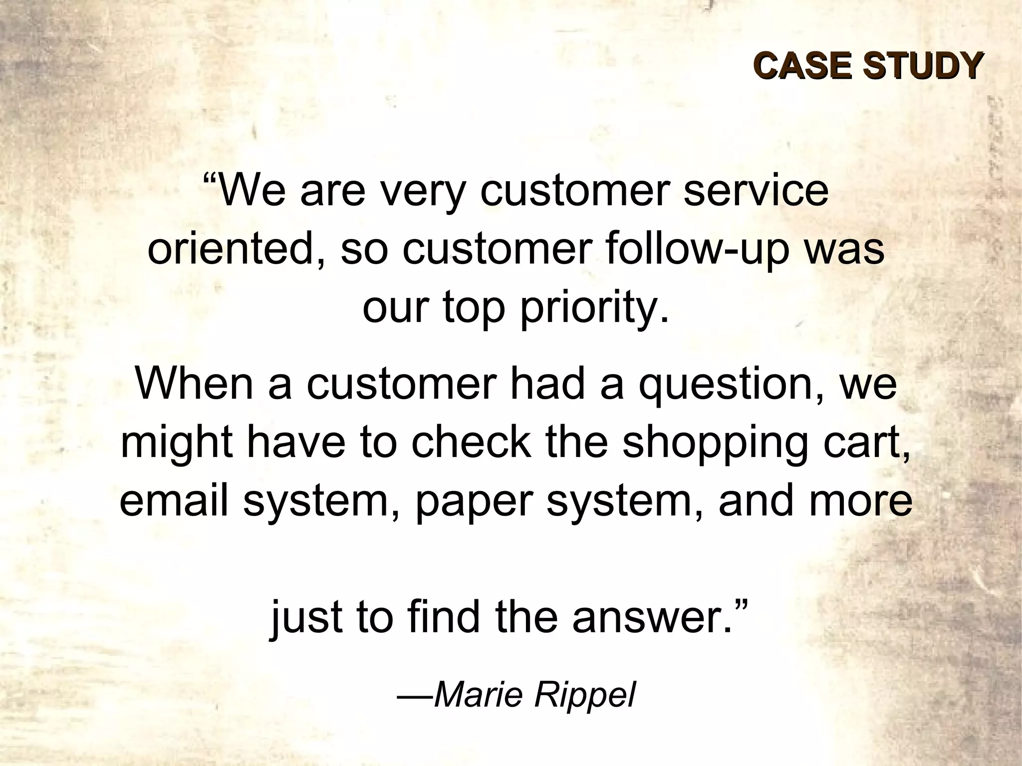 CASE STUDY


    “We are very customer service
 oriented, so customer follow-up was
            our top priority.
 When a customer had a question, we
might have to check the shopping cart,
email system, paper system, and more

       just to find the answer.”
             —Marie Rippel
 