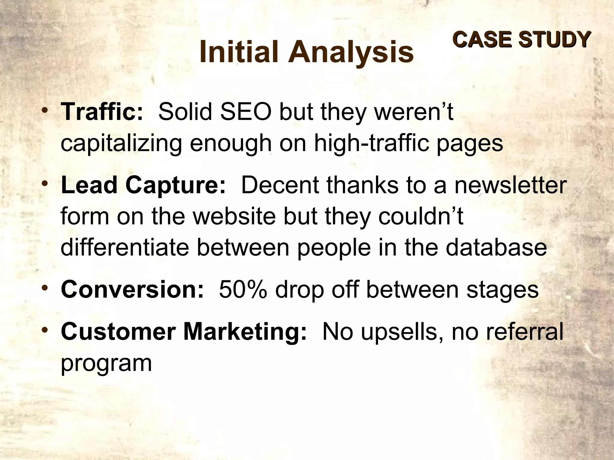 CASE STUDY
              Initial Analysis
• Traffic: Solid SEO but they weren’t
 capitalizing enough on high-traffic pages
• Lead Capture: Decent thanks to a newsletter
 form on the website but they couldn’t
 differentiate between people in the database
• Conversion: 50% drop off between stages
• Customer Marketing: No upsells, no referral
 program
 